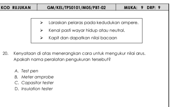 KOD RUJUKAN GM/KEL/TPS0101/M05/PBT-02 MUKA: 9 DRP: 9
Laraskan pelaras pada kedudukan ampere.
Kenal pasti wayar hidup atau neutral.
Kapit dan dapatkan nilai bacaan
20. Kenyataan di atas menerangkan cara untuk mengukur nilai arus.
Apakah nama peralatan pengukuran tersebut?
A. Test pen
B. Meter amprobe
C. Capasitor tester
D. Insulation tester