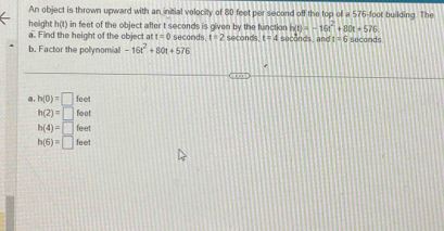 An object is thrown upward with an initial velocity of 80 feet per second off the top of a 576-foot building. The
height h(t) in feet of the object after t seconds is given by the function h(t)=-16t^2+80t+576
a. Find the height of the object at t=0 seconds. t=2 seconds t=4 suconds and t=6
b. Factor the polynomial -16t^2+80t+576 seconds
a. h(0)=□ foet
h(2)=□ foot
h(4)=□ feet
h(6)=□ feet