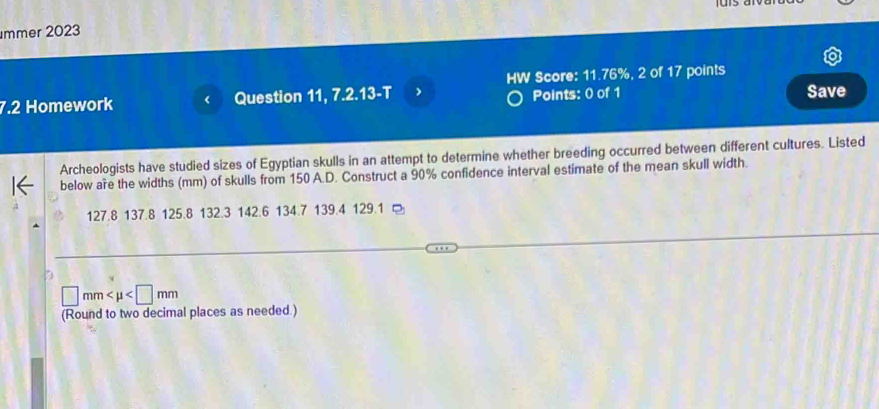 mmer 2023 
HW Score: 11.76%, 2 of 17 points 
7.2 Homework Question 11, 7.2.13-T Points: 0 of 1 Save 
Archeologists have studied sizes of Egyptian skulls in an attempt to determine whether breeding occurred between different cultures. Listed 
below are the widths (mm) of skulls from 150 A.D. Construct a 90% confidence interval estimate of the mean skull width.
127.8 137.8 125.8 132.3 142.6 134.7 139.4 129.1
□ mm
(Round to two decimal places as needed.)