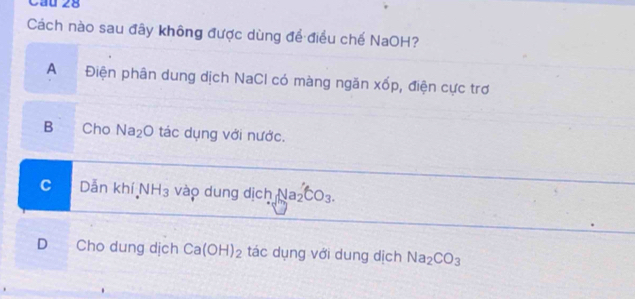 Cầu 28
Cách nào sau đây không được dùng để điều chế NaOH?
A Điện phân dung dịch NaCl có màng ngăn xốp, điện cực trơ
B Cho Na_2O tác dụng với nước.
C Dẫn khí N IH_3 vào dung dịch Na_2'CO_3.
D Cho dung dịch Ca(OH)_2 tác dụng với dung dịch Na_2CO_3