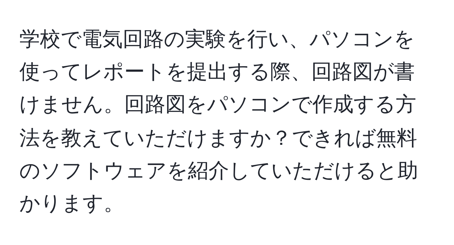 学校で電気回路の実験を行い、パソコンを使ってレポートを提出する際、回路図が書けません。回路図をパソコンで作成する方法を教えていただけますか？できれば無料のソフトウェアを紹介していただけると助かります。