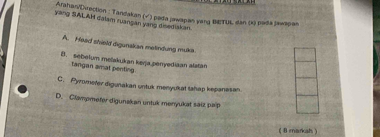 Arahan/Direction : Tandakan (✓) pada jawapan yang BETUL dan (x) pada jawapan
yang SALAH dalam ruangan yang disediakan.
A. Head shield digunakan melindung muka.
B. sebelum melakukan kerja,penyediaan alatan
tangan amat penting.
C. Pyrometer digunakan untuk menyukat tahap kepanasan.
D. Clampmeter digunakan untuk menyukat saiz paip
( 8 markah )