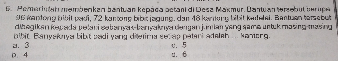 Pemerintah memberikan bantuan kepada petani di Desa Makmur. Bantuan tersebut berupa
96 kantong bibit padi, 72 kantong bibit jagung, dan 48 kantong bibit kedelai. Bantuan tersebut
dibagikan kepada petani sebanyak-banyaknya dengan jumlah yang sama untuk masing-masing
bibit. Banyaknya bibit padi yang diterima setiap petani adalah ... kantong.
a. 3 c. 5
b. 4 d. 6