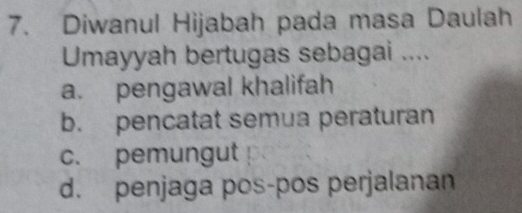 Diwanul Hijabah pada masa Daulah
Umayyah bertugas sebagai ....
a. pengawal khalifah
b. pencatat semua peraturan
c. pemungut
d. penjaga pos-pos perjalanan