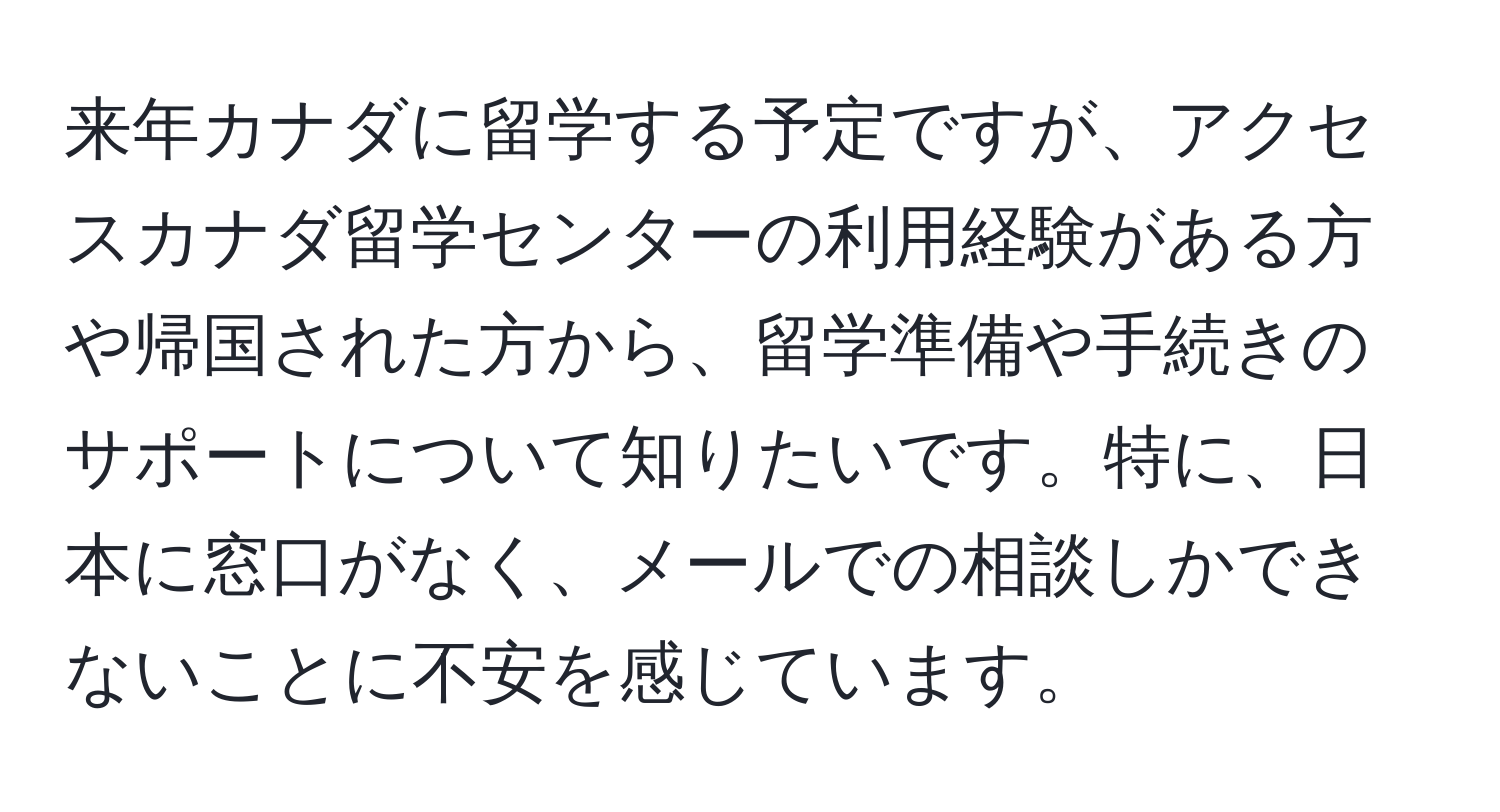 来年カナダに留学する予定ですが、アクセスカナダ留学センターの利用経験がある方や帰国された方から、留学準備や手続きのサポートについて知りたいです。特に、日本に窓口がなく、メールでの相談しかできないことに不安を感じています。