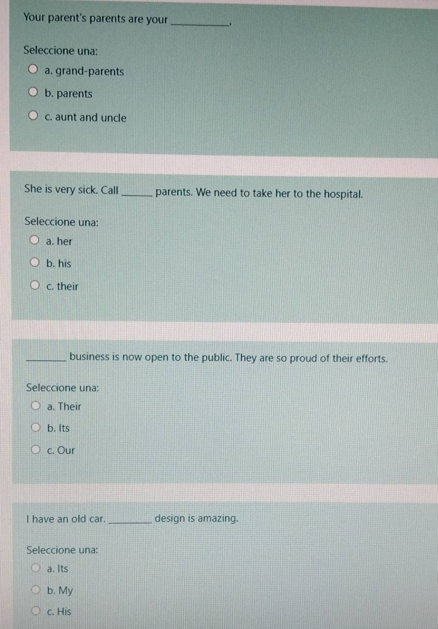 Your parent's parents are your_
.
Seleccione una:
a. grand-parents
b. parents
c. aunt and uncle
She is very sick. Call _parents. We need to take her to the hospital.
Seleccione una:
a. her
b. his
c. their
_business is now open to the public. They are so proud of their efforts.
Seleccione una:
a. Their
b. Its
c. Our
I have an old car._ design is amazing.
Seleccione una:
a. Its
b. My
c. His