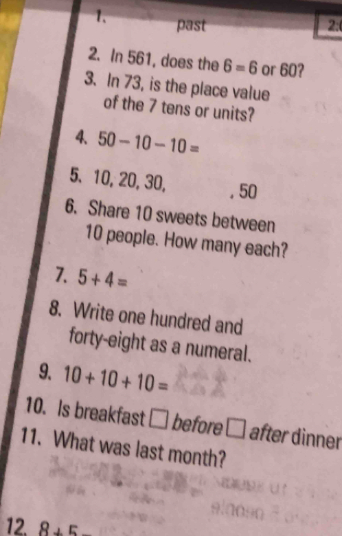 past 2:( 
2. In 561, does the 6=6 or 60? 
3. In 73, is the place value 
of the 7 tens or units? 
4、 50-10-10=
5、 10, 20, 30, . 50
6. Share 10 sweets between
10 people. How many each? 
7. 5+4=
8. Write one hundred and 
forty-eight as a numeral. 
9. 10+10+10=
10. Is breakfast □ before □ after dinner 
11. What was last month? 
12. 8+5