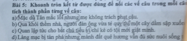 Khoanh tròn kết từ được dùng để nối các về câu trong mỗi cáu 
tích thành phần từng vế câu: 
a) Mặc dù Tân mắc lỗi nhưng mẹ không trách phạt cậu. 
b) Qua khỏi thêm nhà, người đân ộng vừa té quy thị một cây dâm sập xuốn 
c) Quan lập tức cho bắt chú tiểu vì chi kẻ có tội mới giật mình. 
d) Làng mạc bị tàn phá nhưng mành đất quê hương vẫn đủ sức nuôi sống