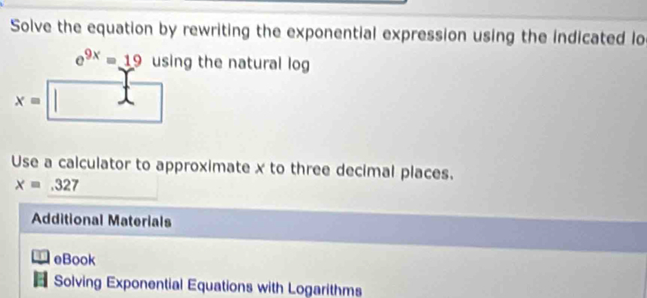 Solve the equation by rewriting the exponential expression using the indicated lo
e^(9x)=19 using the natural log
x=
Use a calculator to approximate x to three decimal places.
x=.327
Additional Materials 
eBook 
Solving Exponential Equations with Logarithms