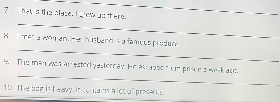 That is the place. I grew up there. 
_ 
_ 
_ 
8. I met a woman. Her husband is a famous producer. 
_ 
9. The man was arrested yesterday. He escaped from prison a week ago. 
10. The bag is heavy. It contains a lot of presents.