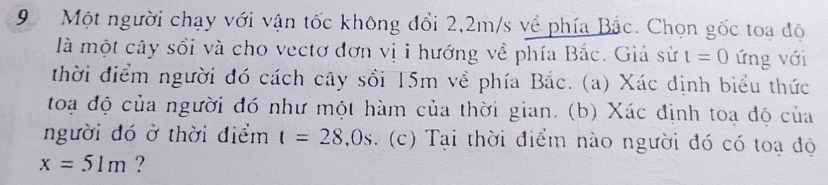 Một người chạy với vận tốc không đổi 2,2m/s về phía Bắc. Chọn gốc toa độ 
là một cây sối và cho vectơ đơn vị i hướng về phía Bắc. Giả sử t=0 ứng với 
thời điểm người đó cách cây sối 15m về phía Bắc. (a) Xác định biểu thức 
toạ độ của người đó như một hàm của thời gian. (b) Xác định toa độ của 
người đó ở thời điểm t=28,0s. (c) Tại thời điểm nào người đó có toạ độ
x=51m ?