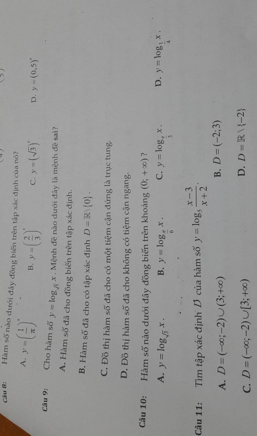 ( > )
Câu 8: Hàm số nào dưới đây đồng biến trên tập xác định của nó?
A. y=( 1/π  )^x
B. y=( 2/3 )^x
C. y=(sqrt(3))^x y=(0,5)^x
D.
Câu 9: Cho hàm số y=log _sqrt(5)x Mệnh đề nào dưới đây là mệnh đề sai?
A. Hàm số đã cho đồng biến trên tập xác định.
B. Hàm số đã cho có tập xác định D=R/ 0.
C. Đồ thị hàm số đã cho có một tiệm cận đứng là trục tung.
D. Đồ thị hàm số đã cho không có tiệm cận ngang.
Câu 10: :Hàm số nào dưới đây đồng biến trên khoảng (0;+∈fty ) ?
C.
D.
A. y=log _sqrt(3)x. B. y=log _ π /6 x. y=log _ e/3 x. y=log _ 1/4 x. 
Câu 11: Tìm tập xác định D của hàm số y=log _5 (x-3)/x+2 .
A. D=(-∈fty ;-2)∪ (3;+∈fty )
B. D=(-2;3)
C. D=(-∈fty ;-2)∪ [3;+∈fty )
D. D=R/ -2