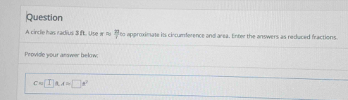 circle has radius 3 ft. Use π approx  22/7  to approximate its circumference and area. Enter the answers as reduced fractions. 
Provide your answer below:
Capprox □ ft, Aapprox □ ft^2