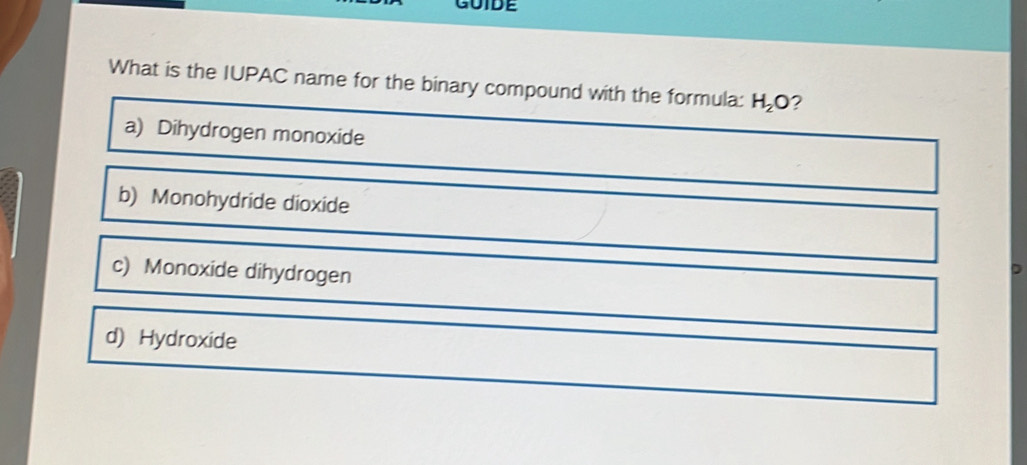 GUIDE
What is the IUPAC name for the binary compound with the formula: H_2O ?
a) Dihydrogen monoxide
b) Monohydride dioxide
c) Monoxide dihydrogen
d) Hydroxide