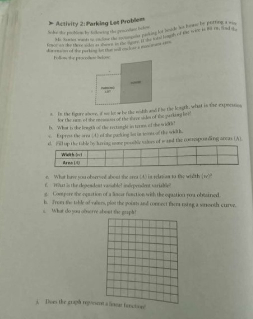 Activity 2: Parking Lot Problem 
Solve the problem by following the procedure below 
Mc. Santos wants to enclove the rectangular parking lot beside his house by putting a win 
fence on the three sides as shown in the figure. If the total length of the wire is 80 m. find tu 
dimension of the parking lot that will enclose a maximum area 
Follow the procodure below: 
“ouse 
PARKNG LOT 
a. In the figure above, if we let w be the width and I be the length, what is the expression 
for the sum of the measures of the three sides of the parking lot? 
b. What is the length of the rectangle in terms of the width? 
c. Express the area (A) of the parking lot in terms of the width. 
y having some possible values of w and the corresponding areas (A) 
e. What have you observed about the area (A) in relation to the width (w)? 
f. What is the dependent variable? independent variable? 
g. Compare the equation of a linear function with the equation you obtained. 
h. From the table of values, plot the points and connect them using a smooth curve. 
i. What do you observe about the graph? 
j. Does the graph represent a linear function!