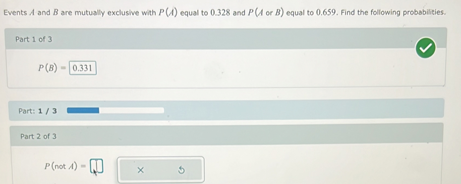 Events A and B are mutually exclusive with P(A) equal to 0.328 and P(A or B) equal to 0.659. Find the following probabilities. 
Part 1 of 3
P(B)=|0.331
Part: 1 / 3
Part 2 of 3
P(notA)=□ x □  5