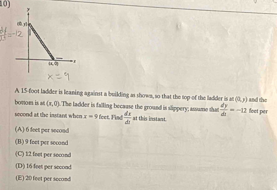 A 15-foot ladder is leaning against a building as shown, so that the top of the ladder is at (0,y) and the
bottom is at (x,0). The ladder is falling because the ground is slippery; assume that  dy/dt =-12 feet per
second at the instant when x=9 feet. Find  dx/dt  at this instant.
(A) 6 feet per second
(B) 9 feet per second
(C) 12 feet per second
(D) 16 feet per second
(E) 20 feet per second