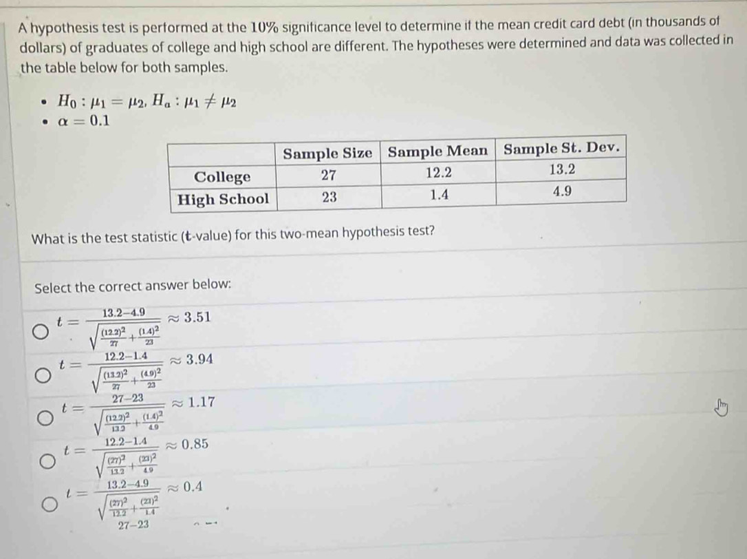 A hypothesis test is performed at the 10% significance level to determine if the mean credit card debt (in thousands of
dollars) of graduates of college and high school are different. The hypotheses were determined and data was collected in
the table below for both samples.
H_0:mu _1=mu _2, H_a:mu _1!= mu _2
alpha =0.1
What is the test statistic (-value) for this two-mean hypothesis test?
Select the correct answer below:
t=frac 13.2-4.9sqrt(frac (12.2)^2)27+frac (1.4)^223approx 3.51
t=frac 12.2-1.4sqrt(frac (11.2)^2)27+frac (4.9)^223approx 3.94
t=frac 27-23sqrt(frac (122)^2)122+frac (14)^249approx 1.17
t=frac 12.2-1.4sqrt(frac (27)^2)112+frac (23)^249approx 0.85
t=frac 13.2-4.9sqrt(frac (27)^2)122+frac (21)^214approx 0.4