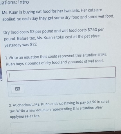 uations: Intro 
Ms. Kuan is buying cat food for her two cats. Her cats are 
spoiled, so each day they get some dry food and some wet food. 
Dry food costs $3 per pound and wet food costs $7.50 per
pound. Before tax, Ms. Kuan's total cost at the pet store 
yesterday was $27. 
1. Write an equation that could represent this situation if Ms. 
Kuan buys x pounds of dry food and y pounds of wet food. 
2. At checkout, Ms. Kuan ends up having to pay $3.50 in sales 
tax. Write a new equation representing this situation after 
applying sales tax.