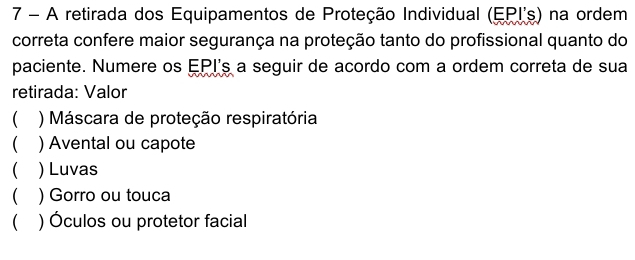 A retirada dos Equipamentos de Proteção Individual (EPI's) na ordem
correta confere maior segurança na proteção tanto do profissional quanto do
paciente. Numere os EPI's a seguir de acordo com a ordem correta de sua
retirada: Valor
() Máscara de proteção respiratória
 ) Avental ou capote
 ) Luvas
 ) Gorro ou touca
 ) Óculos ou protetor facial