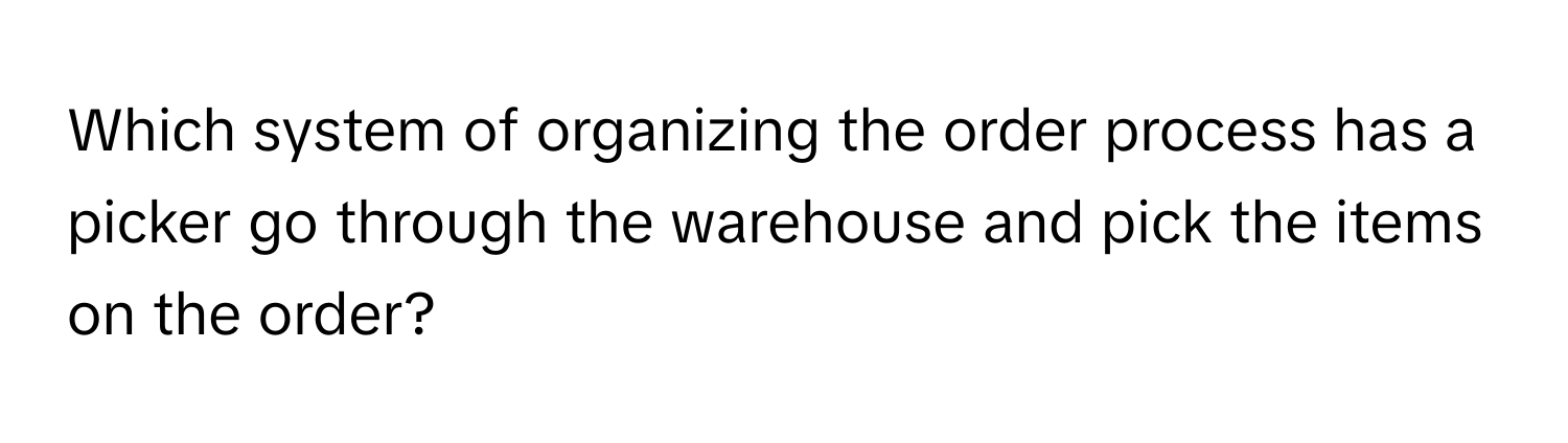 Which system of organizing the order process has a picker go through the warehouse and pick the items on the order?