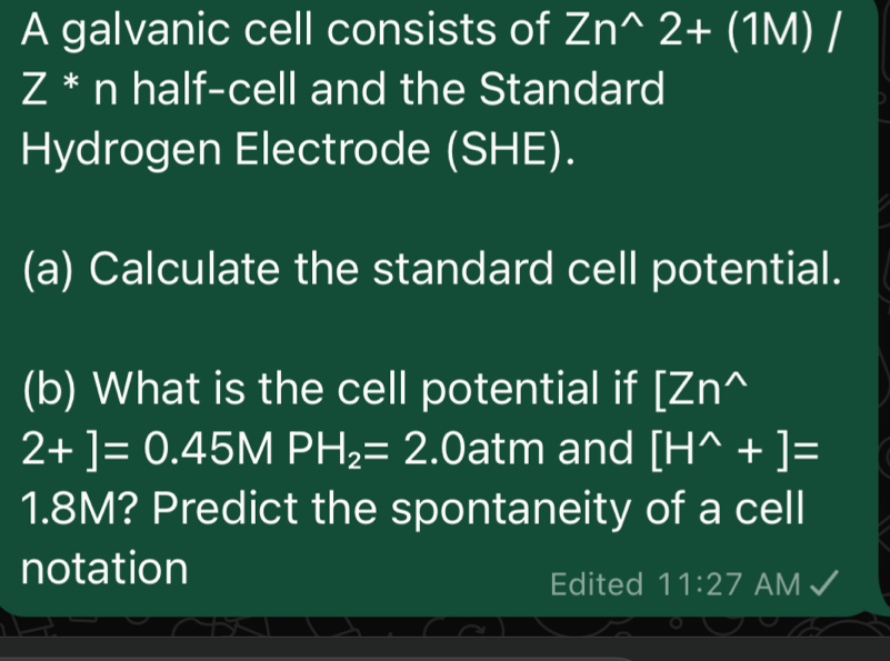 A galvanic cell consists of Zn^(wedge)2+(1M)/
Z * n half-cell and the Standard 
Hydrogen Electrode (SHE). 
(a) Calculate the standard cell potential. 
(b) What is the cell potential if [Zn^(wedge)
2+]=0.45MPH_2=2.Oatm and [H^(wedge)+]=
1.8M? Predict the spontaneity of a cell 
notation 
Edited 11:27 AM