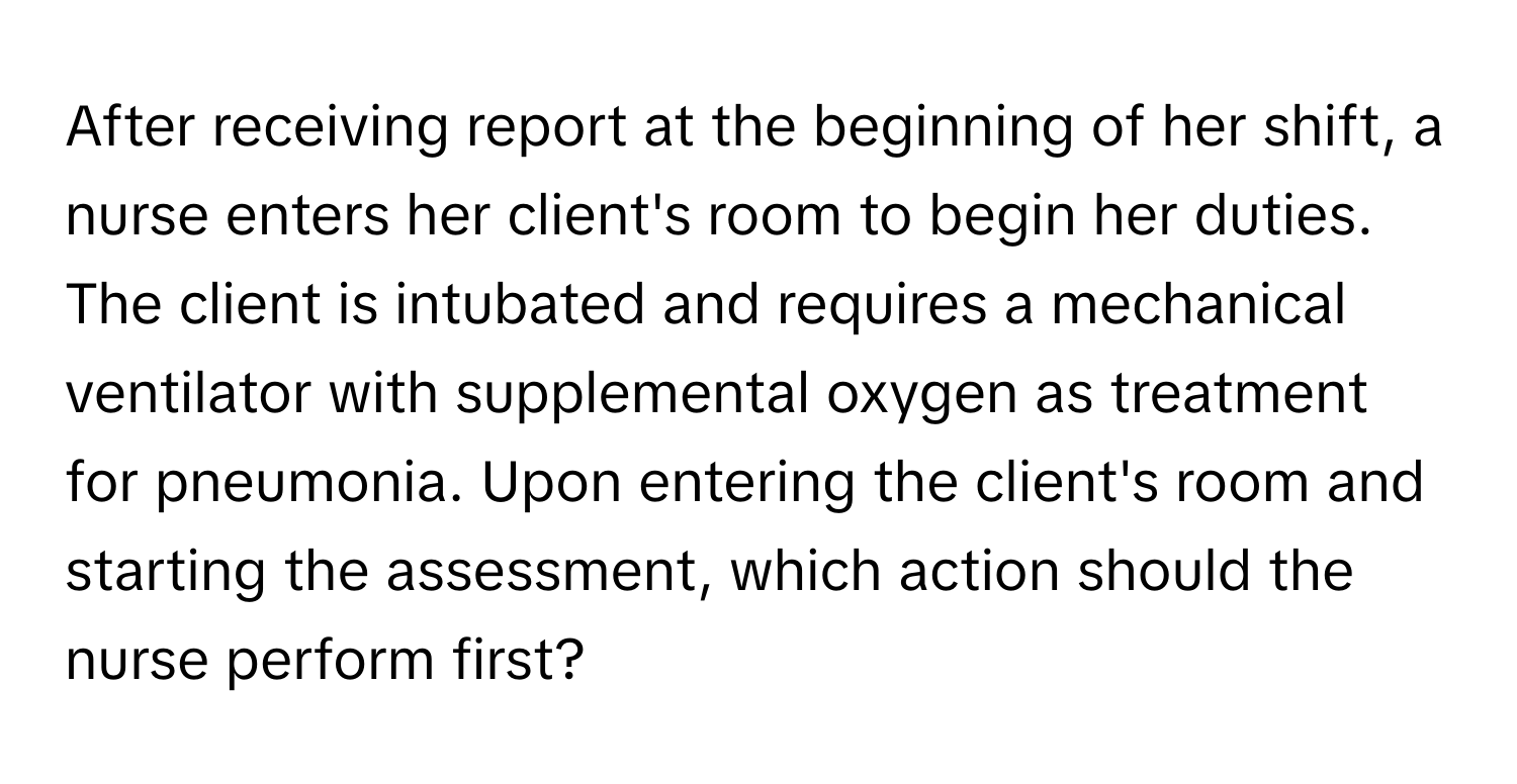 After receiving report at the beginning of her shift, a nurse enters her client's room to begin her duties. The client is intubated and requires a mechanical ventilator with supplemental oxygen as treatment for pneumonia. Upon entering the client's room and starting the assessment, which action should the nurse perform first?