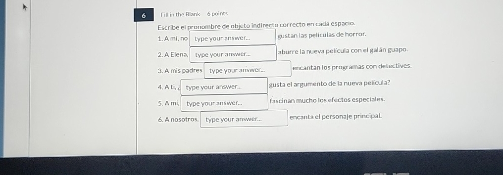 Fill in the Blank 6 points
Escribe el pronombre de objeto indirecto correcto en cada espacio.
1. A mi, no type your answer... gustan las películas de horror.
2. A Elena, type your answer... aburre la nueva película con el galán guapo.
3. A mis padres type your answer... encantan los programas con detectives.
4.A ti, ¿ type your answer... gusta el argumento de la nueva película?
5. A mí, type your answer... fascinan mucho los efectos especiales.
6. A nosotros, type your answer.. encanta el personaje principal.