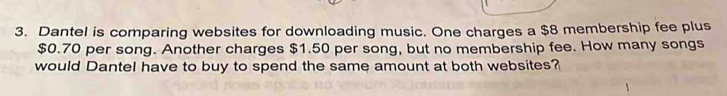 Dantel is comparing websites for downloading music. One charges a $8 membership fee plus
$0.70 per song. Another charges $1.50 per song, but no membership fee. How many songs 
would Dantel have to buy to spend the same amount at both websites?