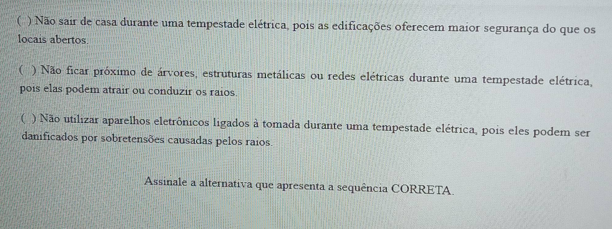 ( ) Não sair de casa durante uma tempestade elétrica, pois as edificações oferecem maior segurança do que os
locaís abertos.
( ) Não ficar próximo de árvores, estruturas metálicas ou redes elétricas durante uma tempestade elétrica,
pois elas podem atrair ou conduzir os raios
( ) Não utilizar aparelhos eletrônicos ligados à tomada durante uma tempestade elétrica, pois eles podem ser
danificados por sobretensões causadas pelos raios.
Assinale a alternativa que apresenta a sequência CORRETA.