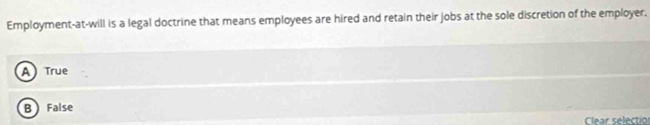 Employment-at-will is a legal doctrine that means employees are hired and retain their jobs at the sole discretion of the employer.
A True
B False
Clear selectio