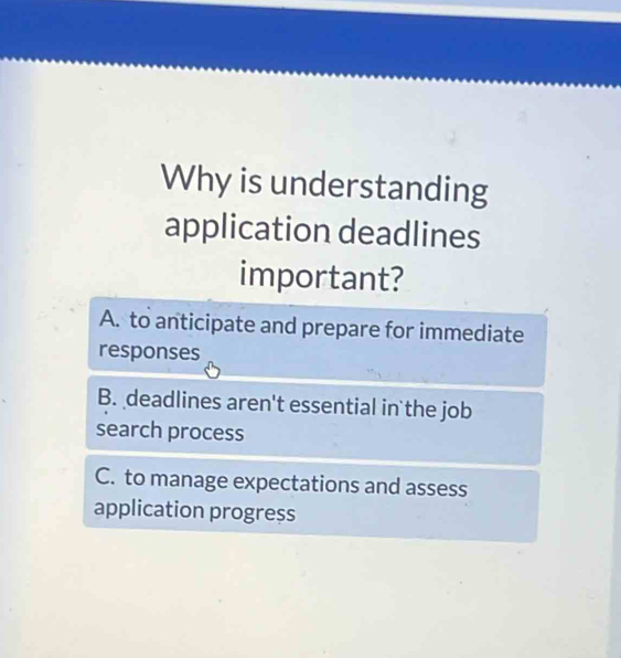 Why is understanding
application deadlines
important?
A. to anticipate and prepare for immediate
responses
B. deadlines aren't essential in the job
search process
C. to manage expectations and assess
application progress