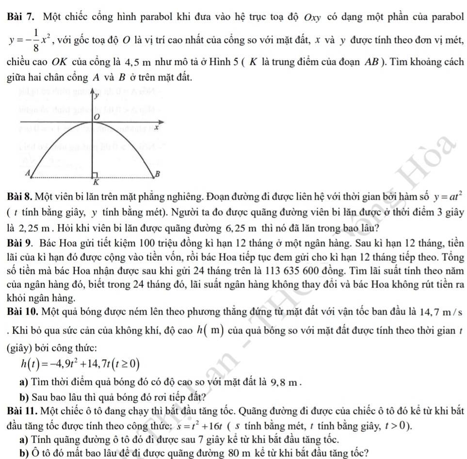 Một chiếc cổng hình parabol khi đưa vào hệ trục toạ độ Oxy có dạng một phần của parabol
y=- 1/8 x^2 , với gốc toạ độ O là vị trí cao nhất của cổng so với mặt đất, x và y được tính theo đơn vị mét,
chiều cao OK của cổng là 4,5 m như mô tả ở Hình 5 ( K là trung điểm của đoạn AB ). Tìm khoảng cách
giữa hai chân cổng A và B ở trên mặt đất.
Bài 8. Một viên bi lăn trên mặt phẳng nghiêng. Đoạn đường đi được liên hệ với thời gian bởi hàm số y=at^2
( # tính bằng giây, y tính bằng mét). Người ta đo được quãng đường viên bi lăn được ở thời điểm 3 giây
là 2, 25 m . Hỏi khi viên bi lăn được quãng đường 6,25 m thì nó đã lăn trong bao lâu?
Bài 9. Bác Hoa gửi tiết kiệm 100 triệu đồng kì hạn 12 tháng ở một ngân hàng. Sau kì hạn 12 tháng, tiền
lãi của kì hạn đó được cộng vào tiền vốn, rồi bác Hoa tiếp tục đem gửi cho kì hạn 12 tháng tiếp theo. Tổng
số tiền mà bác Hoa nhận được sau khi gửi 24 tháng trên là 113 635 600 đồng. Tìm lãi suất tính theo năm
của ngân hàng đó, biết trong 24 tháng đó, lãi suất ngân hàng không thay đổi và bác Hoa không rút tiền ra
khỏi ngân hàng.
Bài 10. Một quả bóng được ném lên theo phương thắng đứng từ mặt đất với vận tốc ban đầu là 14,7 m/s
. Khi bỏ qua sức cản của không khí, độ cao h( m) của quả bóng so với mặt đất được tính theo thời gian t
(giây) bởi công thức:
h(t)=-4,9t^2+14,7t(t≥ 0)
a) Tìm thời điểm quả bóng đó có độ cao so với mặt đất là 9,8 m .
b) Sau bao lâu thì quả bóng đó rơi tiếp đất?
Bài 11. Một chiếc ô tô đang chạy thì bắt đầu tăng tốc. Quãng đường đi được của chiếc ô tô đó kể từ khi bắt
đầu tăng tốc được tính theo công thức: s=t^2+16t ( s tính bằng mét, t tính bằng giây, t>0).
a) Tính quãng đường ô tô đó đi được sau 7 giây kể từ khi bắt đầu tăng tốc.
b) Ô tô đó mất bao lâu để đi được quãng đường 80 m kể từ khi bắt đầu tăng tốc?