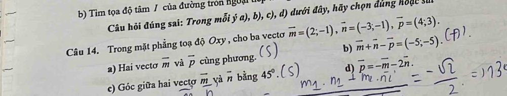 b) Tìm tọa độ tâm / của đường tròn ngoại 
Câu hỏi đúng sai: Trong mỗi ý a), b), c), d) dưới đây, hãy chọn đúng hoạc su
Câu 14. Trong mặt phẳng toạ độ Oxy, cho ba vectơ vector m=(2;-1), vector n=(-3;-1), vector p=(4;3).
b) vector m+vector n-vector p=(-5;-5).
a) Hai vectơ overline m và overline p cùng phương.
c) Góc giữa hai vecto overline m yà vector n bằng 45° d) overline p=-overline m-2overline n.