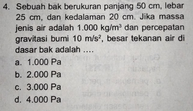 Sebuah bak berukuran panjang 50 cm, lebar
25 cm, dan kedalaman 20 cm. Jika massa
jenis air adalah 1.000kg/m^3 dan percepatan
gravitasi bumi 10m/s^2 , besar tekanan air di
dasar bak adalah ....
a. 1.000 Pa
b. 2.000 Pa
c. 3.000 Pa
d. 4.000 Pa