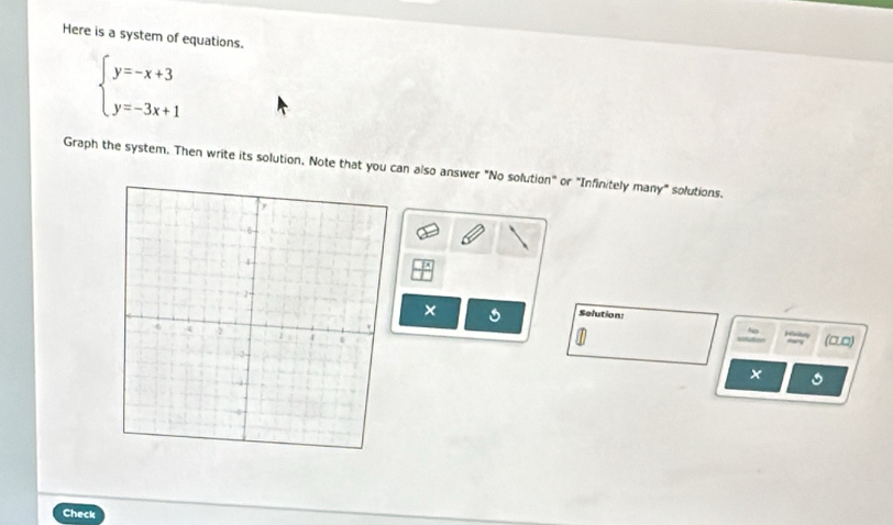 Here is a system of equations.
beginarrayl y=-x+3 y=-3x+1endarray.
Graph the system. Then write its solution, Note that you can also answer "No solution" or "Infinitely many" solutions. 
Selution 
× 
Aay (□□) 
~
x
Check