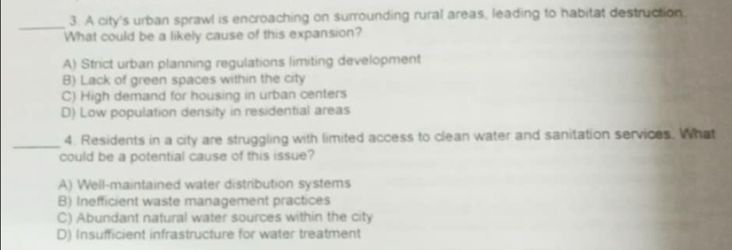 A city's urban sprawl is encroaching on surrounding rural areas, leading to habitat destruction.
What could be a likely cause of this expansion?
A) Strict urban planning regulations limiting development
B) Lack of green spaces within the city
C) High demand for housing in urban centers
D) Low population density in residential areas
_4. Residents in a city are struggling with limited access to clean water and sanitation services. What
could be a potential cause of this issue?
A) Well-maintained water distribution systems
B) Inefficient waste management practices
C) Abundant natural water sources within the city
D) Insufficient infrastructure for water treatment