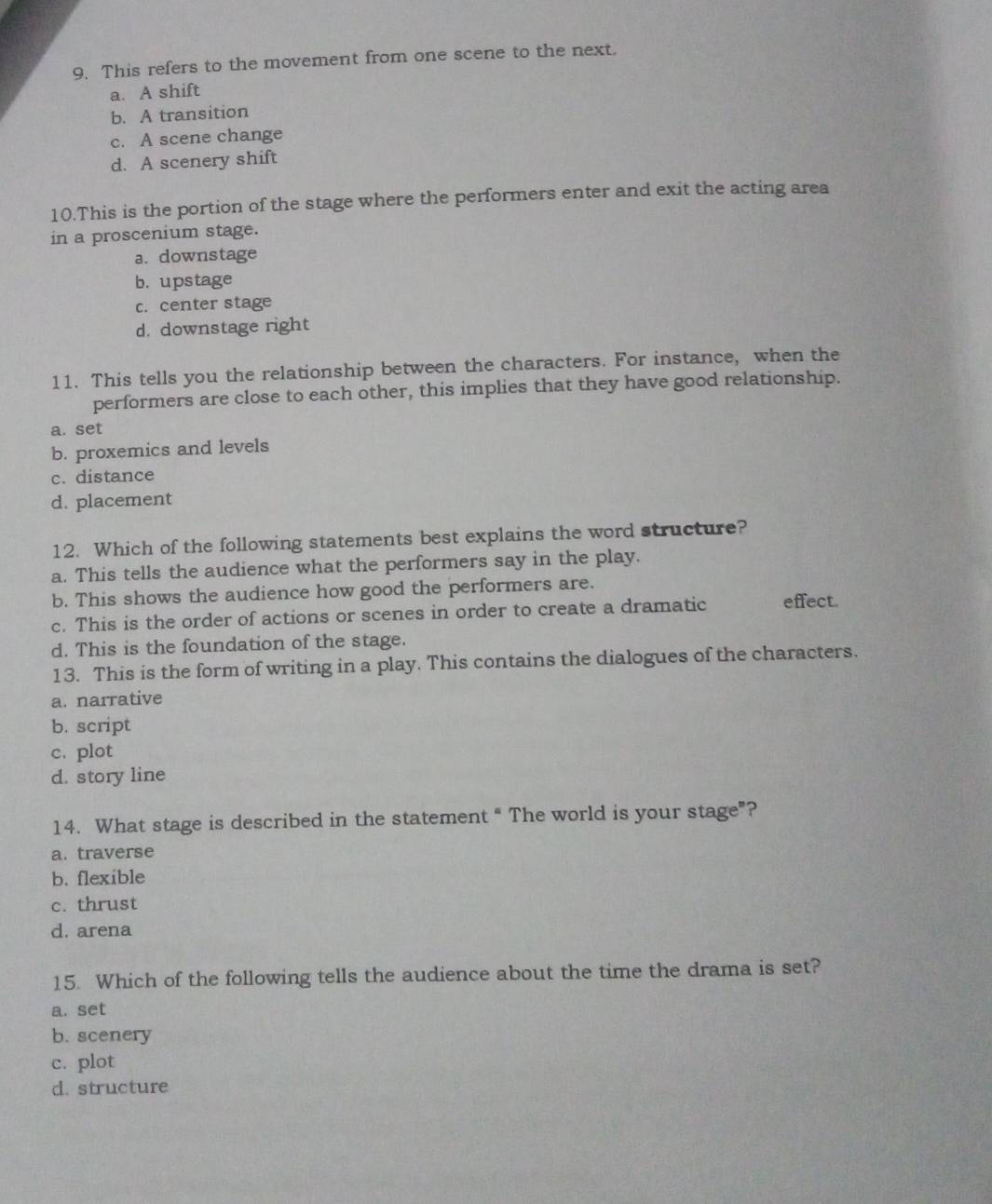 This refers to the movement from one scene to the next.
a. A shift
b. A transition
c. A scene change
d. A scenery shift
10.This is the portion of the stage where the performers enter and exit the acting area
in a proscenium stage.
a. downstage
b. upstage
c. center stage
d. downstage right
11. This tells you the relationship between the characters. For instance, when the
performers are close to each other, this implies that they have good relationship.
a. set
b. proxemics and levels
c. distance
d. placement
12. Which of the following statements best explains the word structure?
a. This tells the audience what the performers say in the play.
b. This shows the audience how good the performers are.
c. This is the order of actions or scenes in order to create a dramatic effect.
d. This is the foundation of the stage.
13. This is the form of writing in a play. This contains the dialogues of the characters.
a. narrative
b. script
c. plot
d. story line
14. What stage is described in the statement “ The world is your stage”?
a. traverse
b. flexible
c. thrust
d. arena
15. Which of the following tells the audience about the time the drama is set?
a. set
b. scenery
c. plot
d. structure