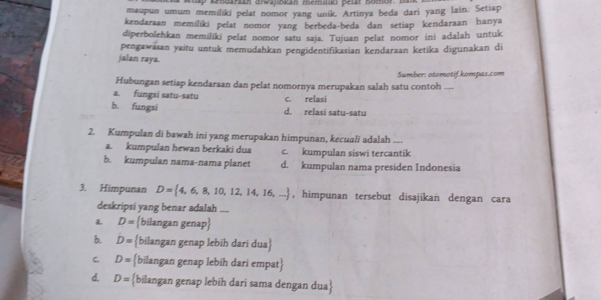 klap kendaraán diwajibkan memiliki pelät nomor. B.
maupun umum memiliki pelat nomor yang unik. Artinya beda dari yang lain. Setiap
kendaraan memiliki pelat nomor yang berbeda-beda dan setiap kendaraan hanya
diperbolehkan memiliki pelat nomor satu saja. Tujuan pelat nomor ini adalah untuk
pengawäsan yaitu untuk memudahkan pengidentifikasian kendaraan ketika digunakan di
jalan raya.
Sumber: otomotif.kompas.com
Hubungan setiap kendaraan dan pelat nomornya merupakan salah satu contoh ....
a. fungsi satu-satu
c. relasi
b. fungsi d. relasi satu-satu
2. Kumpulan di bawah ini yang merupakan himpunan, kecuali adalah ....
a. kumpulan hewan berkaki dua c. kumpulan siswi tercantik
b. kumpulan nama-nama planet d. kumpulan nama presiden Indonesia
3. Himpunan D= 4,6,8,10,12,14,16,... , himpunan tersebut disajikan dengan cara
deskripsi yang benar adalah ....
a D= bilangan genap
b. D= bilangan genap lebih dari dua
C. D= bilangan genap lebih dari empat
d D= bilangan genap lebíh darí sama dengan dua