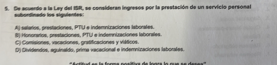 De acuerdo a la Lay del ISR, se consideran ingresos por la prestación de un servicio personal
subordinado los siguientes:
A) salaries, prestaciones, PTU e indemnizaciones laborales.
B) Honoraries, prestaciones, PTU e indemnizaciones laborales.
C) Comisiones, vacaciones, gratificaciones y viáticos.
D) Dividendos, aguinaldo, prima vacacional e indemnizaciones laborales.
# Actítud es la forma posítiva de logra lo que se desea'