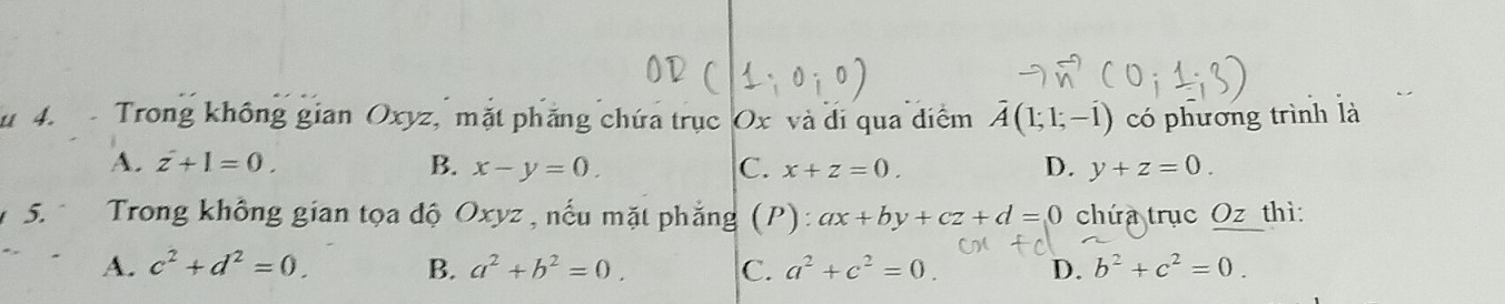 4 4. Trong không gian Oxyz, mặt phăng chứa trục Ox và di qua diểm hat A(1;1;-hat 1) có phương trình là
A. z+1=0. B. x-y=0. C. x+z=0. D. y+z=0. 
5. Trong không gian tọa độ Oxyz, nếu mặt phẳng (P): ax+by+cz+d=0 chứa trục Oz thì:
A. c^2+d^2=0. B. a^2+b^2=0. C. a^2+c^2=0 D. b^2+c^2=0.