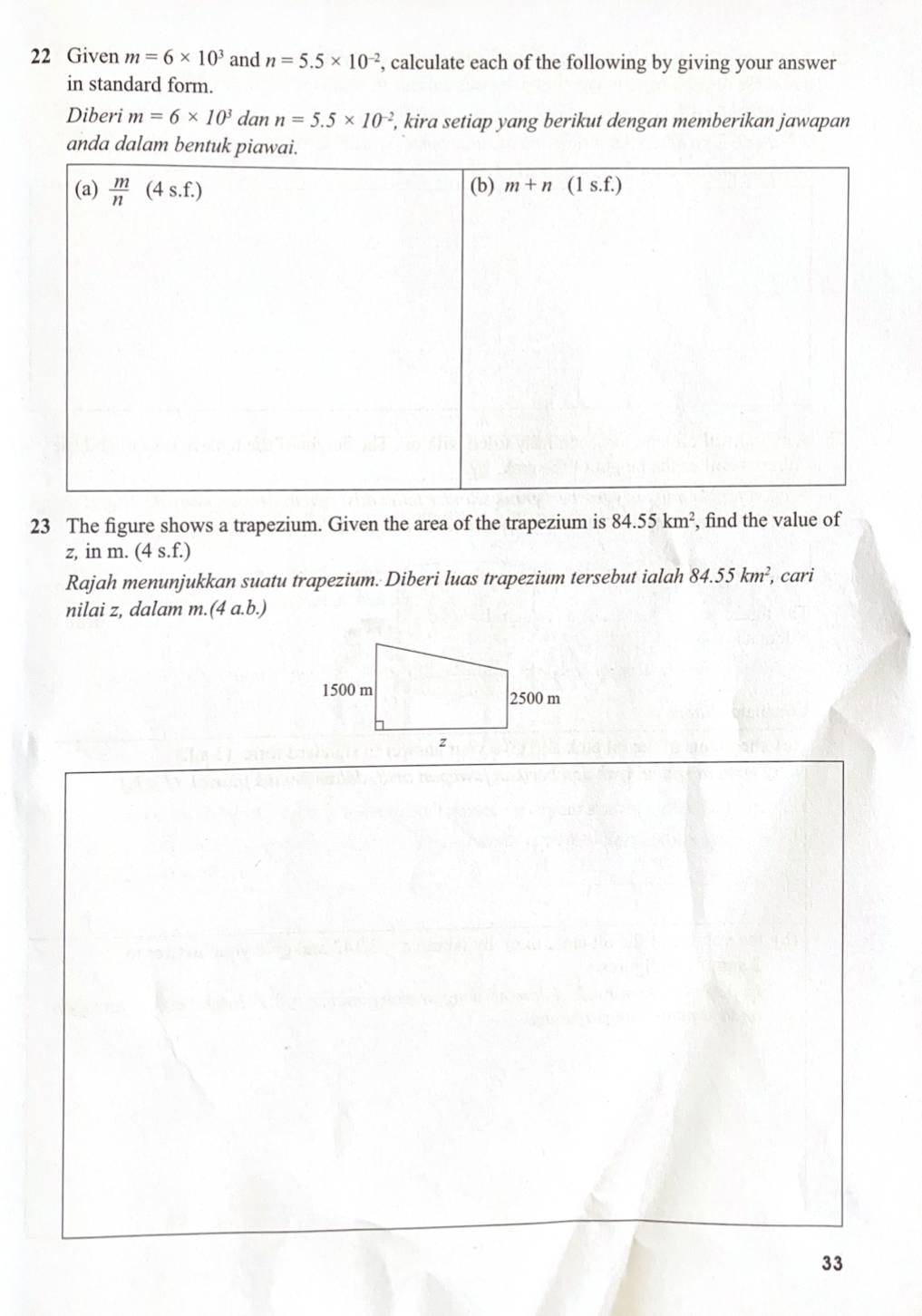 Given m=6* 10^3 and n=5.5* 10^(-2) , calculate each of the following by giving your answer
in standard form.
Diberi m=6* 10^3 dan n=5.5* 10^(-2) , kira setiap yang berikut dengan memberikan jawapan
anda dalam bentuk piawai.
23 The figure shows a trapezium. Given the area of the trapezium is 84.55km^2 , find the value of
z, in m. (4 s.f.)
Rajah menunjukkan suatu trapezium. Diberi luas trapezium tersebut ialah 84.55km^2, , cari
nilai z, dalam m.(4 a.b.)
33