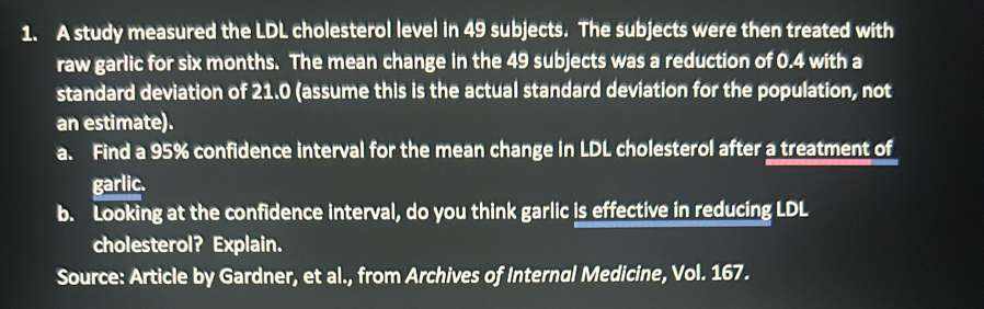 A study measured the LDL cholesterol level in 49 subjects. The subjects were then treated with 
raw garlic for six months. The mean change in the 49 subjects was a reduction of 0.4 with a 
standard deviation of 21.0 (assume this is the actual standard deviation for the population, not 
an estimate). 
a. Find a 95% confidence interval for the mean change in LDL cholesterol after a treatment of 
garlic. 
b. Looking at the confidence interval, do you think garlic is effective in reducing LDL 
cholesterol? Explain. 
Source: Article by Gardner, et al., from Archives of Internal Medicine, Vol. 167.