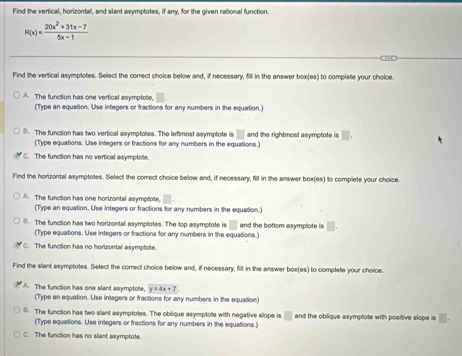 Find the vertical, horizontal, and slant asymptotes, if any, for the given rational function.
R(x)= (20x^2+31x-7)/5x-1 
Find the vertical asymptotes. Select the correct choice below and, if necessary, fill in the answer box(es) to complete your choice.
The function has one vertical asymptote,
(Type an equation. Use integers or fractions for any numbers in the equation.)
B. The function has two vertical asymptotes. The leftmost asymptote is □ and the rightmost asymptote is □. 
(Type equations. Use integers or fractions for any numbers in the equations.)
C. The function has no vertical asymptote.
Find the horizontal asymptotes. Select the correct choice below and, if necessary, fill in the answer box(es) to complete your choice.
A. The function has one horizontal asymptote,
(Type an equation. Use integers or fractions for any numbers in the equation.)
B. The function has two horizontal asymptotes. The top asymptote is □ and the bottom asymptote is □. 
(Type equations. Use integers or fractions for any numbers in the equations.)
C. The function has no horizontal asymptote.
Find the slant asymptotes. Select the correct choice below and, if necessary, fill in the answer box(es) to complete your choice.
A. The function has one slant asymptote, y=4x+7. 
(Type an equation. Use integers or fractions for any numbers in the equation)
8. The function has two slant asymptotes. The oblique asymptote with negative slope is □ and the oblique asymptote with positive slope is □. 
(Type equations. Use integers or fractions for any numbers in the equations.)
C. The function has no slant asymptote.