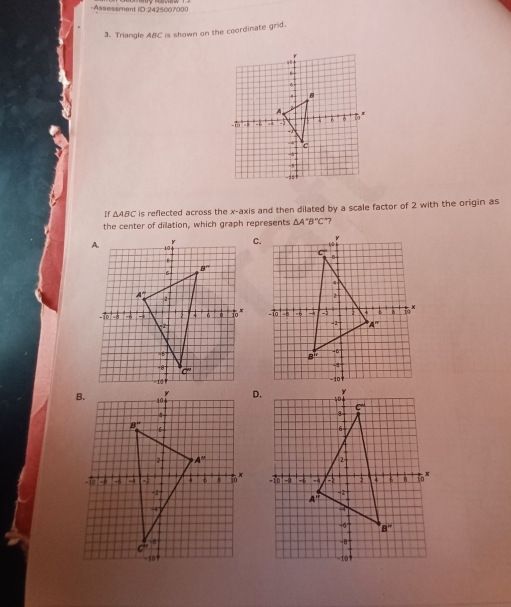 Assessment IO 2425007000
3. Triangle ABC is shown on the coordinate grid.
If △ ABC is reflected across the x-axis and then dilated by a scale factor of 2 with the origin as
the center of dilation, which graph represents △ A'B''C "?