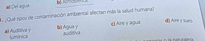 a) Del agua B) Atmosfênca
3¿Qué tipos de contaminación ambiental afectan más la salud humana?
a) Auditiva y b) Agua y c) Aire y agua d) Aire y suelo
lumínica auditiva
l o a naturaleza