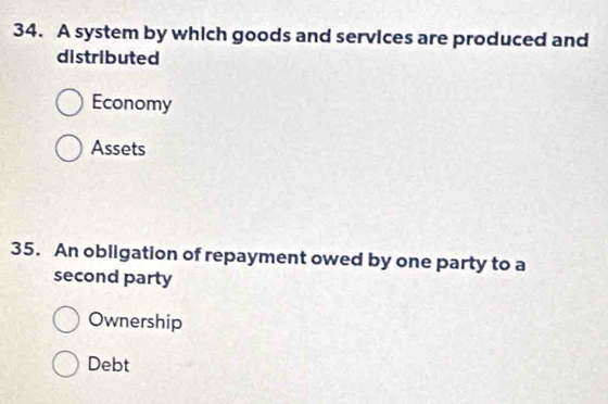 A system by which goods and services are produced and
distributed
Economy
Assets
35. An obligation of repayment owed by one party to a
second party
Ownership
Debt