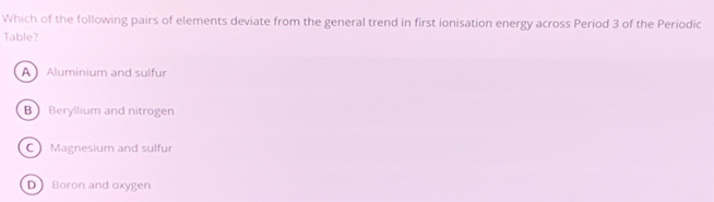 Which of the following pairs of elements deviate from the general trend in first ionisation energy across Period 3 of the Periodic
Table?
A Aluminium and sulfur
B Beryllium and nitrogen
C Magnesium and sulfur
D Boron and oxygen