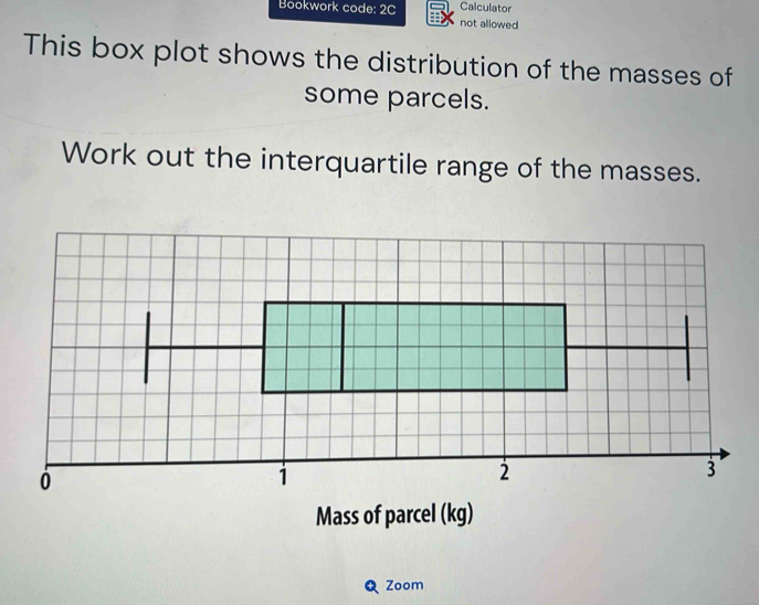 Calculator 
Bookwork code: 2C not allowed 
This box plot shows the distribution of the masses of 
some parcels. 
Work out the interquartile range of the masses. 
Mass of parcel (kg) 
Zoom