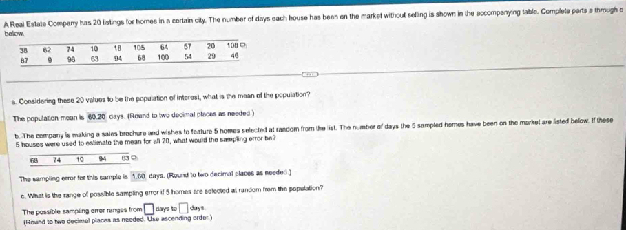 A Real Estate Company has 20 listings for homes in a certain city. The number of days each house has been on the market without selling is shown in the accompanying table. Complete parts a through c
below.
a. Considering these 20 values to be the population of interest, what is the mean of the population?
The population mean is 60 20 days. (Round to two decimal places as needed.)
b. The company is making a sales brochure and wishes to feature 5 homes selected at random from the list. The number of days the 5 sampled homes have been on the market are listed below. If these
5 houses were used to estimate the mean for all 20, what would the sampling error be?
68 74 10 94 63 D
The sampling error for this sample is 1.60 days. (Round to two decimal places as needed.)
c. What is the range of possible sampling error if 5 homes are selected at random from the population?
The possible sampling error ranges from □ days to □ days
(Round to two decimal places as needed. Use ascending order.)